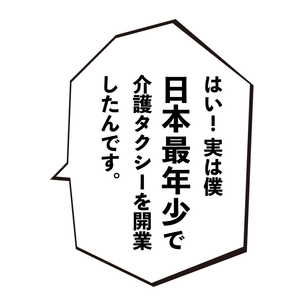しえんたフランチャイズ介護タクシー　 はい！実は僕日本最年少で介護タクシーを開業したんです。